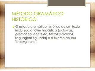 MÉTODO GRAMÁTICO-
HISTÓRICO
 O estudo gramático-histórico de um texto
inclui sua análise lingüística (palavras,
gramática, contexto, textos paralelos,
linguagem figurada) e o exame do seu
"background".
 