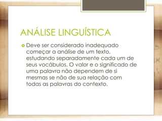 ANÁLISE LINGUÍSTICA
 Deve ser considerado inadequado
começar a análise de um texto,
estudando separadamente cada um de
seus vocábulos. O valor e o significado de
uma palavra não dependem de si
mesmas se não de sua relação com
todas as palavras do contexto.
 