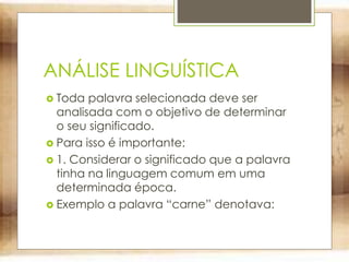 ANÁLISE LINGUÍSTICA
 Toda palavra selecionada deve ser
analisada com o objetivo de determinar
o seu significado.
 Para isso é importante:
 1. Considerar o significado que a palavra
tinha na linguagem comum em uma
determinada época.
 Exemplo a palavra “carne” denotava:
 