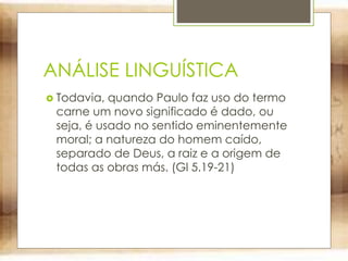 ANÁLISE LINGUÍSTICA
 Todavia, quando Paulo faz uso do termo
carne um novo significado é dado, ou
seja, é usado no sentido eminentemente
moral; a natureza do homem caído,
separado de Deus, a raiz e a origem de
todas as obras más. (Gl 5.19-21)
 