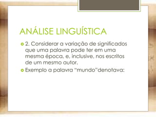ANÁLISE LINGUÍSTICA
 2. Considerar a variação de significados
que uma palavra pode ter em uma
mesma época, e, inclusive, nos escritos
de um mesmo autor.
 Exemplo a palavra “mundo”denotava:
 