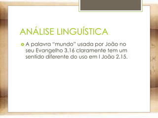 ANÁLISE LINGUÍSTICA
 A palavra “mundo” usada por João no
seu Evangelho 3.16 claramente tem um
sentido diferente do uso em I João 2.15.
 