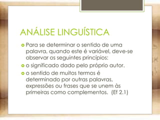 ANÁLISE LINGUÍSTICA
 Para se determinar o sentido de uma
palavra, quando este é variável, deve-se
observar os seguintes princípios:
 o significado dado pelo próprio autor.
 o sentido de muitos termos é
determinado por outras palavras,
expressões ou frases que se unem às
primeiras como complementos. (Ef 2.1)
 