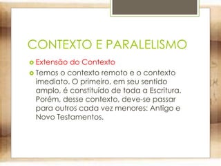 CONTEXTO E PARALELISMO
 Extensão do Contexto
 Temos o contexto remoto e o contexto
imediato. O primeiro, em seu sentido
amplo, é constituído de toda a Escritura.
Porém, desse contexto, deve-se passar
para outros cada vez menores: Antigo e
Novo Testamentos.
 