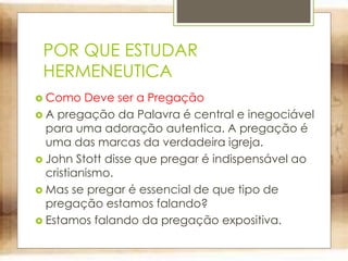 POR QUE ESTUDAR
HERMENEUTICA
 Como Deve ser a Pregação
 A pregação da Palavra é central e inegociável
para uma adoração autentica. A pregação é
uma das marcas da verdadeira igreja.
 John Stott disse que pregar é indispensável ao
cristianismo.
 Mas se pregar é essencial de que tipo de
pregação estamos falando?
 Estamos falando da pregação expositiva.
 
