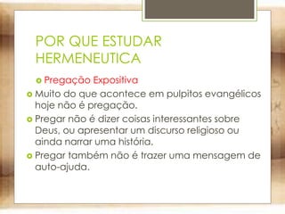 POR QUE ESTUDAR
HERMENEUTICA
 Pregação Expositiva
 Muito do que acontece em pulpitos evangélicos
hoje não é pregação.
 Pregar não é dizer coisas interessantes sobre
Deus, ou apresentar um discurso religioso ou
ainda narrar uma história.
 Pregar também não é trazer uma mensagem de
auto-ajuda.
 