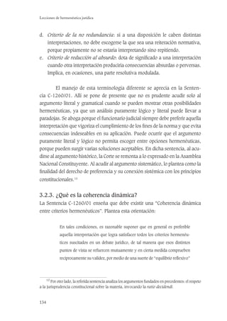 134
Lecciones de hermenéutica jurídica
d. Criterio de la no redundancia: si a una disposición le caben distintas
interpretaciones, no debe escogerse la que sea una reiteración normativa,
porque propiamente no se estaría interpretando sino repitiendo.
e. Criterio de reducción al absurdo: dota de signiﬁcado a una interpretación
cuando otra interpretación produciría consecuencias absurdas o perversas.
Implica, en ocasiones, una parte resolutiva modulada.
El manejo de esta terminología diferente se aprecia en la Senten-
cia C-1260/01. Allí se pone de presente que no es prudente acudir solo al
argumento literal y gramatical cuando se pueden mostrar otras posibilidades
hermenéuticas, ya que un análisis puramente lógico y literal puede llevar a
paradojas. Se aboga porque el funcionario judicial siempre debe preferir aquella
interpretación que vigoriza el cumplimiento de los ﬁnes de la norma y que evita
consecuencias indeseables en su aplicación. Puede ocurrir que el argumento
puramente literal y lógico no permita escoger entre opciones hermenéuticas,
porque pueden surgir varias soluciones aceptables. En dicha sentencia, al acu-
dirse al argumento histórico, la Corte se remonta a lo expresado en la Asamblea
Nacional Constituyente. Al acudir al argumento sistemático, lo plantea como la
ﬁnalidad del derecho de preferencia y su conexión sistémica con los principios
constitucionales.10
3.2.3. ¿Qué es la coherencia dinámica?
La Sentencia C-1260/01 enseña que debe existir una “Coherencia dinámica
entre criterios hermenéuticos”. Plantea esta orientación:
En tales condiciones, es razonable suponer que en general es preferible
aquella interpretación que logra satisfacer todos los criterios hermenéu-
ticos suscitados en un debate jurídico, de tal manera que esos distintos
puntos de vista se refuercen mutuamente y en cierta medida comprueben
recíprocamente su validez, por medio de una suerte de “equilibrio reﬂexivo”
10
Por otro lado, la referida sentencia analiza los argumentos fundados en precedentes: el respeto
a la jurisprudencia constitucional sobre la materia, invocando la ratio decidendi.
 