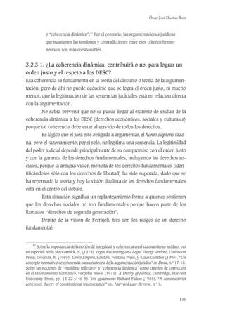 Óscar José Dueñas Ruiz
135
o “coherencia dinámica”.11
Por el contrario, las argumentaciones jurídicas
que mantienen las tensiones y contradicciones entre esos criterios herme-
néuticos son más cuestionables.
3.2.3.1. ¿La coherencia dinámica, contribuirá o no, para lograr un
orden justo y el respeto a los DESC?
Esa coherencia se fundamenta en la teoría del discurso o teoría de la argumen-
tación, pero de ahí no puede deducirse que se logra el orden justo, ni mucho
menos, que la legitimación de las sentencias judiciales está en relación directa
con la argumentación.
No sobra prevenir que no se puede llegar al extremo de excluir de la
coherencia dinámica a los DESC (derechos económicos, sociales y culturales)
porque tal coherencia debe estar al servicio de todos los derechos.
Es lógico que el juez esté obligado a argumentar, el homo sapiens razo-
na, pero el razonamiento, por sí solo, no legitima una sentencia. La legitimidad
del poder judicial depende principalmente de su compromiso con el orden justo
y con la garantía de los derechos fundamentales, incluyendo los derechos so-
ciales, porque la antigua visión monista de los derechos fundamentales (iden-
tiﬁcándolos sólo con los derechos de libertad) ha sido superada, dado que se
ha repensado la teoría y hoy la visión dualista de los derechos fundamentales
está en el centro del debate.
Esta situación signiﬁca un replanteamiento frente a quienes sostienen
que los derechos sociales no son fundamentales porque hacen parte de los
llamados “derechos de segunda generación”.
Dentro de la visión de Ferrajoli, tres son los rasgos de un derecho
fundamental:
11
Sobre la importancia de la noción de integridad y coherencia en el razonamiento jurídico, ver
en especial: Neils MacCormick, N. (1978). Legal Reasoning and Legal Theory. Oxford, Clarendon
Press; Dworkin, R. (1986). Law’s Empire, London, Fontana Press, y Klaus Gunther (1995). “Un
concepto normativo de coherencia para una teoría de la argumentación jurídica” en Doxa, n.° 17-18.
Sobre las nociones de “equilibrio reﬂexivo” y “coherencia dinámica” como criterios de corrección
en el razonamiento normativo, ver John Rawls (1971). A Theory of Justice, Cambridge, Harvard
University Press, pp. 14-22 y 46-51. Ver igualmente Richard Fallon (1986). “A constructivist
coherence theory of constitutional interpretation” en: Harvard Law Review, n.° 6.
 