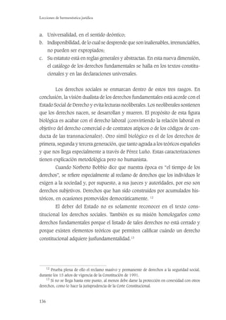 136
Lecciones de hermenéutica jurídica
a. Universalidad, en el sentido deóntico;
b. Indisponibilidad, de lo cual se desprende que son inalienables, irrenunciables,
no pueden ser expropiados;
c. Su estatuto está en reglas generales y abstractas. En esta nueva dimensión,
el catálogo de los derechos fundamentales se halla en los textos constitu-
cionales y en las declaraciones universales.
Los derechos sociales se enmarcan dentro de estos tres rasgos. En
conclusión, la visión dualista de los derechos fundamentales está acorde con el
Estado Social de Derecho y evita lecturas neoliberales. Los neoliberales sostienen
que los derechos nacen, se desarrollan y mueren. El propósito de esta ﬁgura
biológica es acabar con el derecho laboral (convirtiendo la relación laboral en
objetivo del derecho comercial o de contratos atípicos o de los códigos de con-
ducta de las transnacionales). Otro símil biológico es el de los derechos de
primera, segunda y tercera generación, que tanto agrada a los teóricos españoles
y que nos llega especialmente a través de Pérez Luño. Estas caracterizaciones
tienen explicación metodológica pero no humanista.
Cuando Norberto Bobbio dice que nuestra época es “el tiempo de los
derechos”, se reﬁere especialmente al reclamo de derechos que los individuos le
exigen a la sociedad y, por supuesto, a sus jueces y autoridades, por eso son
derechos subjetivos. Derechos que han sido construidos por acumulados his-
tóricos, en ocasiones promovidos democráticamente. 12
El deber del Estado no es solamente reconocer en el texto cons-
titucional los derechos sociales. También es su misión homologarlos como
derechos fundamentales porque el listado de tales derechos no está cerrado y
porque existen elementos teóricos que permiten caliﬁcar cuándo un derecho
constitucional adquiere jusfundamentalidad.13
12
Prueba plena de ello el reclamo masivo y permanente de derechos a la seguridad social,
durante los 15 años de vigencia de la Constitución de 1991.
13
Si no se llega hasta este punto, al menos debe darse la protección en conexidad con otros
derechos, como lo hace la jurisprudencia de la Corte Constitucional.
 