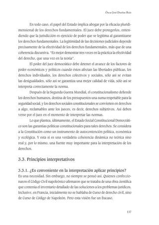 Óscar José Dueñas Ruiz
137
En todo caso, el papel del Estado implica abogar por la eﬁcacia pluridi-
mensional de los derechos fundamentales. El juez debe protegerlos, enten-
diendo que la jurisdicción es ejercicio de poder que se legitima al garantizarse
los derechos fundamentales. La legitimidad de las decisiones judiciales depende
precisamente de la efectividad de los derechos fundamentales, más que de una
coherencia discursiva. “Es mejor demostrar tres veces en la práctica la efectividad
del derecho, que una vez en la teoría”.
El poder del juez democrático debe detener el avance de los factores de
poder económicos y políticos cuando éstos afectan las libertades públicas, los
derechos individuales, los derechos colectivos y sociales, sólo así se evitan
las desigualdades, sólo así se garantiza una mejor calidad de vida, sólo así se
interpreta correctamente la norma.
Después de la Segunda Guerra Mundial, el constitucionalismo deﬁende
los derechos humanos, destina de los presupuestos una suma respetable para la
seguridad social, y los derechos sociales constitucionales se convierten en derechos
a algo, reclamables ante los jueces, es decir, derechos subjetivos. Así deben
verse por el juez en el momento de interpretar las normas.
Lo que plantea, últimamente, el Estado Social Constitucional Democráti-
co son las garantías políticas constitucionales para tales derechos. Se considera
a la Constitución como un instrumento de autocontención política, económica
y ecológica. Y esta sí es una verdadera coherencia dinámica no teórica sino
real y, por lo mismo, una fuente muy importante para la interpretación de los
derechos.
3.3. Principios interpretativos
3.3.1. ¿Es conveniente en la interpretación aplicar principios?
Es una necesidad. Sin embargo, no siempre se pensó así. Quienes confeccio-
naron el Código Civil napoleónico aﬁrmaron que se trataba de una obra cientíﬁca
que contenía el inventario detallado de las soluciones a los problemas jurídicos.
Inclusive, en Francia, inicialmente no se hablaba de Curso de derecho civil, sino
de Curso de Código de Napoleón. Pero esta visión fue un fracaso.
 