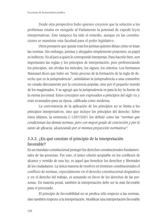 138
Lecciones de hermenéutica jurídica
Desde otra perspectiva hubo quienes creyeron que la solución a los
problemas estaba en otorgarle al Parlamento la potestad de expedir leyes
interpretativas. Este tampoco ha sido el remedio, aunque en las constitu-
ciones se mantiene esta facultad para el poder legislativo.
Otros pensaron que quizás eran los juristas quienes dirían cómo se leían
las normas. Sin embargo, juristas y abogados simplemente proponen; su papel
es indirecto. Es al juez a quien le corresponde interpretar. Para hacerlo bien, son
importantes las reglas y los principios de interpretación, pero preferenciando
los principios, sin olvidar los métodos, los signos, los criterios. Los hermanos
Mazeaud dicen que hubo un “lento proceso de la formación de la regla de de-
recho que es la jurisprudencia”, asimilaban la jurisprudencia a una costumbre
no creada directamente por la conciencia popular, sino por el pequeño mundo
de los magistrados. Y se agregó que la jurisprudencia es para la ley la fuente de
la eterna juventud. Estos conceptos son expresados a principios del siglo xx y
eran avanzados para su época, caliﬁcada como moderna.
La conveniencia de la aplicación de los principios no se limita a los
principios interpretativos, sino que incluye los principios del derecho. Sobre
éstos últimos, la sentencia C-1287/2001 los deﬁnió como las “normas que
condicionan las demás normas, pero con mayor grado de concreción y por lo
tanto de eﬁcacia, alcanzando por sí mismos proyección normativa”.
3.3.2. ¿En qué consiste el principio de la interpretación
favorable?
Es un mandato constitucional proteger los derechos constitucionales fundamen-
tales de las personas. Por esto, el único criterio aceptable en los conﬂictos de
alcance y sentido de una ley, es aquel que beneﬁcie los derechos y libertades
de los ciudadanos. La única manera de resolver en términos constitucionales el
conflicto de normas, especialmente en el derecho constitucional dogmático
y en el derecho del trabajo, es actuando en favor de los derechos de las per-
sonas. En materia penal, también la interpretación debe ser la más favorable
para el procesado.
El principio de favorabilidad no se predica sólo respecto a las normas,
sino también respecto a la interpretación. Modiﬁcar una interpretación favorable
 