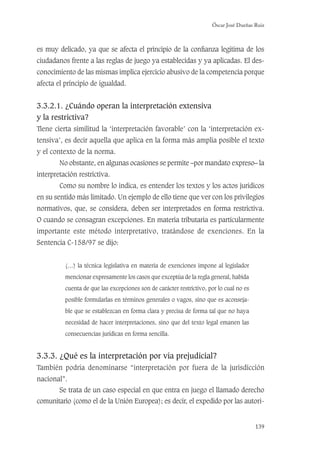 Óscar José Dueñas Ruiz
139
es muy delicado, ya que se afecta el principio de la conﬁanza legítima de los
ciudadanos frente a las reglas de juego ya establecidas y ya aplicadas. El des-
conocimiento de las mismas implica ejercicio abusivo de la competencia porque
afecta el principio de igualdad.
3.3.2.1. ¿Cuándo operan la interpretación extensiva
y la restrictiva?
Tiene cierta similitud la ‘interpretación favorable’ con la ‘interpretación ex-
tensiva’, es decir aquella que aplica en la forma más amplia posible el texto
y el contexto de la norma.
No obstante, en algunas ocasiones se permite –por mandato expreso– la
interpretación restrictiva.
Como su nombre lo indica, es entender los textos y los actos jurídicos
en su sentido más limitado. Un ejemplo de ello tiene que ver con los privilegios
normativos, que, se considera, deben ser interpretados en forma restrictiva.
O cuando se consagran excepciones. En materia tributaria es particularmente
importante este método interpretativo, tratándose de exenciones. En la
Sentencia C-158/97 se dijo:
(…) la técnica legislativa en materia de exenciones impone al legislador
mencionar expresamente los casos que exceptúa de la regla general, habida
cuenta de que las excepciones son de carácter restrictivo, por lo cual no es
posible formularlas en términos generales o vagos, sino que es aconseja-
ble que se establezcan en forma clara y precisa de forma tal que no haya
necesidad de hacer interpretaciones, sino que del texto legal emanen las
consecuencias jurídicas en forma sencilla.
3.3.3. ¿Qué es la interpretación por vía prejudicial?
También podría denominarse “interpretación por fuera de la jurisdicción
nacional”.
Se trata de un caso especial en que entra en juego el llamado derecho
comunitario (como el de la Unión Europea); es decir, el expedido por las autori-
 