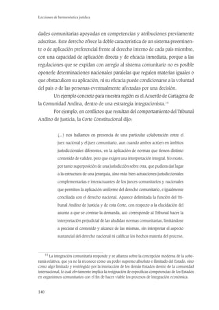 140
Lecciones de hermenéutica jurídica
dades comunitarias apoyadas en competencias y atribuciones previamente
adscritas. Este derecho ofrece la doble característica de un sistema preeminen-
te o de aplicación preferencial frente al derecho interno de cada país miembro,
con una capacidad de aplicación directa y de eﬁcacia inmediata, porque a las
regulaciones que se expidan con arreglo al sistema comunitario no es posible
oponerle determinaciones nacionales paralelas que regulen materias iguales o
que obstaculicen su aplicación, ni su eﬁcacia puede condicionarse a la voluntad
del país o de las personas eventualmente afectadas por una decisión.
Un ejemplo concreto para nuestra región es el Acuerdo de Cartagena de
la Comunidad Andina, dentro de una estrategia integracionista.14
Por ejemplo, en conﬂictos que resultan del comportamiento del Tribunal
Andino de Justicia, la Corte Constitucional dijo:
(...) nos hallamos en presencia de una particular colaboración entre el
juez nacional y el juez comunitario, aun cuando ambos actúen en ámbitos
jurisdiccionales diferentes, en la aplicación de normas que tienen distinto
contenido de validez, pero que exigen una interpretación integral. No existe,
por tanto superposición de una jurisdicción sobre otra, que pudiera dar lugar
a la estructura de una jerarquía, sino más bien actuaciones jurisdiccionales
complementarias e interactuantes de los jueces comunitarios y nacionales
que permiten la aplicación uniforme del derecho comunitario, e igualmente
conciliada con el derecho nacional. Aparece delimitada la función del Tri-
bunal Andino de Justicia y de esta Corte, con respecto a la elucidación del
asunto a que se contrae la demanda, así: corresponde al Tribunal hacer la
interpretación prejudicial de las aludidas normas comunitarias, limitándose
a precisar el contenido y alcance de las mismas, sin interpretar el aspecto
sustancial del derecho nacional ni caliﬁcar los hechos materia del proceso,
14
La integración comunitaria responde y se aﬁanza sobre la concepción moderna de la sobe-
ranía relativa, que ya no la reconoce como un poder supremo absoluto e ilimitado del Estado, sino
como algo limitado y restringido por la interacción de los demás Estados dentro de la comunidad
internacional, lo cual obviamente implica la resignación de especíﬁcas competencias de los Estados
en organismos comunitarios con el ﬁn de hacer viable los procesos de integración económica.
 