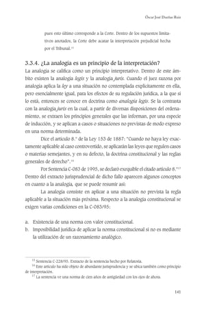 Óscar José Dueñas Ruiz
141
pues esto último corresponde a la Corte. Dentro de los supuestos limita-
tivos anotados, la Corte debe acatar la interpretación prejudicial hecha
por el Tribunal.15
3.3.4. ¿La analogía es un principio de la interpretación?
La analogía se caliﬁca como un principio interpretativo. Dentro de este ám-
bito existen la analogía legis y la analogía juris. Cuando el juez razona por
analogía aplica la ley a una situación no contemplada explícitamente en ella,
pero esencialmente igual, para los efectos de su regulación jurídica, a la que sí
lo está, entonces se conoce en doctrina como analogía legis. Se la contrasta
con la analogia juris en la cual, a partir de diversas disposiciones del ordena-
miento, se extraen los principios generales que las informan, por una especie
de inducción, y se aplican a casos o situaciones no previstas de modo expreso
en una norma determinada.
Dice el artículo 8.° de la Ley 153 de 1887: “Cuando no haya ley exac-
tamente aplicable al caso controvertido, se aplicarán las leyes que regulen casos
o materias semejantes, y en su defecto, la doctrina constitucional y las reglas
generales de derecho”.16
Por Sentencia C-083 de 1995, se declaró exequible el citado artículo 8.°17
Dentro del extracto jurisprudencial de dicho fallo aparecen algunos conceptos
en cuanto a la analogía, que se puede resumir así:
La analogía consiste en aplicar a una situación no prevista la regla
aplicable a la situación más próxima. Respecto a la analogía constitucional se
exigen varias condiciones en la C-083/95:
a. Existencia de una norma con valor constitucional.
b. Imposibilidad jurídica de aplicar la norma constitucional si no es mediante
la utilización de un razonamiento analógico.
15
Sentencia C-228/95. Extracto de la sentencia hecho por Relatoría.
16
Este artículo ha sido objeto de abundante jurisprudencia y se ubica también como principio
de interpretación.
17
La sentencia ve una norma de cien años de antigüedad con los ojos de ahora.
 
