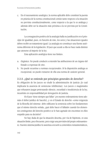 142
Lecciones de hermenéutica jurídica
c. En el razonamiento analógico, la norma aplicable debe constituir la puesta
en práctica de la norma constitucional común tanto respecto a la situación
no prevista constitucionalmente, como respecto a la que le es análoga y
además debe ser la situación más próxima a la no prevista por la Consti-
tución.
La consagración positiva de la analogía halla su justiﬁcación en el prin-
cipio de igualdad, pues, en función de éste, los seres y las situaciones iguales
deben recibir un tratamiento igual. La analogía no constituye una fuente autó-
noma diferente de la legislación. El juez que acude a ella no hace nada distinto
que atenerse al imperio de la ley.
Esta aplicación analógica tiene sus límites:
a. Orgánico. No puede conducir a extender las atribuciones de un órgano del
Estado a expensas de otro.
b. No puede recurrirse a normas excepcionales. Si la disposición análoga es
excepcional, no puede extraerse de ella una norma de carácter general.
3.3.5. ¿Qué se entiende por principios generales de derecho?
Es obligación de los jueces no eludir la administración de justicia (lo cual
implicaría la ausencia de sentencias inhibitorias). Los jueces o magistrados
que rehusaren juzgar pretextando silencio, oscuridad o insuﬁciencia de la ley,
incurrirán en responsabilidad por denegación de justicia.
Si el juez ‘tiene siempre que fallar’ (en nuestro ordenamiento tiene ade-
más el deber jurídico de hacerlo), y en el Estado de derecho –como exigencia
de la ﬁlosofía del sistema– debe ediﬁcarse la sentencia sobre los fundamentos
que el mismo derecho señala, ¿qué debe hacer el fallador cuando los elemen-
tos contingentes del derecho positivo se le han agotado sin encontrar en ellos
respaldo para su decisión?
No hay duda de que la situación descrita, por vía de hipótesis, es una
situación límite, poco frecuente, pero exige una previsión del propio ordenamien-
to. Nuestro sistema jurídico lo autoriza a recurrir a contenidos extrasistemáticos,
 