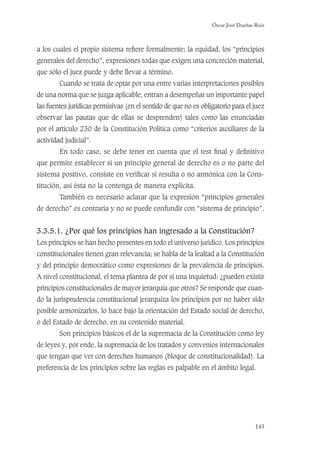 Óscar José Dueñas Ruiz
143
a los cuales el propio sistema reﬁere formalmente; la equidad, los “principios
generales del derecho”, expresiones todas que exigen una concreción material,
que sólo el juez puede y debe llevar a término.
Cuando se trata de optar por una entre varias interpretaciones posibles
de una norma que se juzga aplicable, entran a desempeñar un importante papel
las fuentes jurídicas permisivas (en el sentido de que no es obligatorio para el juez
observar las pautas que de ellas se desprenden) tales como las enunciadas
por el artículo 230 de la Constitución Política como “criterios auxiliares de la
actividad judicial”.
En todo caso, se debe tener en cuenta que el test ﬁnal y deﬁnitivo
que permite establecer si un principio general de derecho es o no parte del
sistema positivo, consiste en veriﬁcar si resulta o no armónica con la Cons-
titución, así ésta no la contenga de manera explícita.
También es necesario aclarar que la expresión “principios generales
de derecho” es contraria y no se puede confundir con “sistema de principio”.
3.3.5.1. ¿Por qué los principios han ingresado a la Constitución?
Los principios se han hecho presentes en todo el universo jurídico. Los principios
constitucionales tienen gran relevancia; se habla de la lealtad a la Constitución
y del principio democrático como expresiones de la prevalencia de principios.
A nivel constitucional, el tema plantea de por sí una inquietud: ¿pueden existir
principios constitucionales de mayor jerarquía que otros? Se responde que cuan-
do la jurisprudencia constitucional jerarquiza los principios por no haber sido
posible armonizarlos, lo hace bajo la orientación del Estado social de derecho,
o del Estado de derecho, en su contenido material.
Son principios básicos el de la supremacía de la Constitución como ley
de leyes y, por ende, la supremacía de los tratados y convenios internacionales
que tengan que ver con derechos humanos (bloque de constitucionalidad). La
preferencia de los principios sobre las reglas es palpable en el ámbito legal.
 