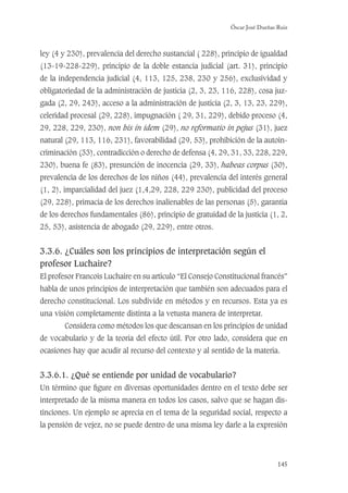 Óscar José Dueñas Ruiz
145
ley (4 y 230), prevalencia del derecho sustancial ( 228), principio de igualdad
(13-19-228-229), principio de la doble estancia judicial (art. 31), principio
de la independencia judicial (4, 113, 125, 238, 230 y 256), exclusividad y
obligatoriedad de la administración de justicia (2, 3, 23, 116, 228), cosa juz-
gada (2, 29, 243), acceso a la administración de justicia (2, 3, 13, 23, 229),
celeridad procesal (29, 228), impugnación ( 29, 31, 229), debido proceso (4,
29, 228, 229, 230), non bis in idem (29), no reformatio in pejus (31), juez
natural (29, 113, 116, 231), favorabilidad (29, 53), prohibición de la autoin-
criminación (33), contradicción o derecho de defensa (4, 29, 31, 33, 228, 229,
230), buena fe (83), presunción de inocencia (29, 33), habeas corpus (30),
prevalencia de los derechos de los niños (44), prevalencia del interés general
(1, 2), imparcialidad del juez (1,4,29, 228, 229 230), publicidad del proceso
(29, 228), primacía de los derechos inalienables de las personas (5), garantía
de los derechos fundamentales (86), principio de gratuidad de la justicia (1, 2,
25, 53), asistencia de abogado (29, 229), entre otros.
3.3.6. ¿Cuáles son los principios de interpretación según el
profesor Luchaire?
El profesor Francois Luchaire en su artículo “El Consejo Constitucional francés”
habla de unos principios de interpretación que también son adecuados para el
derecho constitucional. Los subdivide en métodos y en recursos. Esta ya es
una visión completamente distinta a la vetusta manera de interpretar.
Considera como métodos los que descansan en los principios de unidad
de vocabulario y de la teoría del efecto útil. Por otro lado, considera que en
ocasiones hay que acudir al recurso del contexto y al sentido de la materia.
3.3.6.1. ¿Qué se entiende por unidad de vocabulario?
Un término que ﬁgure en diversas oportunidades dentro en el texto debe ser
interpretado de la misma manera en todos los casos, salvo que se hagan dis-
tinciones. Un ejemplo se aprecia en el tema de la seguridad social, respecto a
la pensión de vejez, no se puede dentro de una misma ley darle a la expresión
 