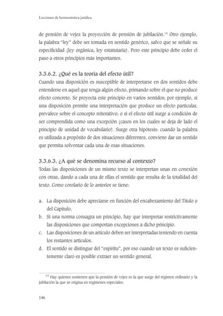 146
Lecciones de hermenéutica jurídica
de pensión de vejez la proyección de pensión de jubilación.19
Otro ejemplo,
la palabra “ley” debe ser tomada en sentido genérico, salvo que se señale su
especiﬁcidad (ley orgánica, ley estatutaria). Pero este principio debe ceder el
paso a otros principios más importantes.
3.3.6.2. ¿Qué es la teoría del efecto útil?
Cuando una disposición es susceptible de interpretarse en dos sentidos debe
entenderse en aquel que tenga algún efecto, primando sobre el que no produce
efecto concreto. Se proyecta este principio en varios sentidos; por ejemplo, si
una disposición permite una interpretación que produce un efecto particular,
prevalece sobre el concepto reiterativo; o si el efecto útil surge a condición de
ser comprendida como una excepción (casos en los cuales se deja de lado el
principio de unidad de vocabulario). Surge otra hipótesis: cuando la palabra
es utilizada a propósito de dos situaciones diferentes, conviene dar un sentido
que permita solventar cada una de esas situaciones.
3.3.6.3. ¿A qué se denomina recurso al contexto?
Todas las disposiciones de un mismo texto se interpretan unas en conexión
con otras, dando a cada una de ellas el sentido que resulta de la totalidad del
texto. Como corolario de lo anterior se tiene:
a. La disposición debe apreciarse en función del encabezamiento del Título o
del Capítulo.
b. Si una norma consagra un principio, hay que interpretar restrictivamente
las disposiciones que comportan excepciones a dicho principio.
c. Las disposiciones de un artículo deben ser interpretadas teniendo en cuenta
los restantes artículos.
d. El sentido se distingue del “espíritu”, por eso cuando un texto es suﬁcien-
temente claro es posible extraer un sentido general.
19
Hay quienes sostienen que la pensión de vejez es la que surge del régimen ordinario y la
jubilación la que se origina en regímenes especiales.
 
