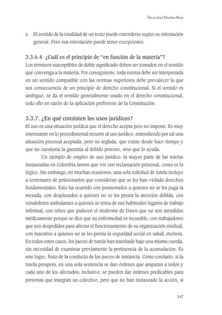 Óscar José Dueñas Ruiz
147
e. El sentido de la totalidad de un texto puede entenderse según su orientación
general. Pero esa orientación puede tener excepciones.
3.3.6.4. ¿Cuál es el principio de “en función de la materia”?
Los términos susceptibles de doble signiﬁcado deben ser tomados en el sentido
que convenga a la materia. Por consiguiente, toda norma debe ser interpretada
en un sentido compatible con las normas superiores debe prevalecer la que
sea consecuencia de un principio de derecho constitucional. Si el sentido es
ambiguo, se da el sentido generalmente usado en el derecho constitucional,
todo ello en razón de la aplicación preferente de la Constitución.
3.3.7. ¿En qué consisten los usos jurídicos?
El uso es una situación jurídica que el derecho acepta pero no impone. Es muy
interesante en lo procedimental recurrir al uso jurídico, entendiendo por tal una
situación procesal aceptada, pero no reglada, que existe desde hace tiempo y
que no cuestiona la garantía al debido proceso, sino que lo ayuda.
Un ejemplo de empleo de uso jurídico: la mayor parte de las tutelas
instauradas en Colombia tienen que ver con reclamación personal, como es lo
lógico. Sin embargo, en muchas ocasiones, una sola solicitud de tutela incluye
a centenares de peticionarios que consideran que se les han violado derechos
fundamentales. Esto ha ocurrido con pensionados a quienes no se les paga la
mesada, con desplazados a quienes no se les presta la atención debida, con
vendedores ambulantes a quienes se retira de sus habituales lugares de trabajo
informal, con niños que padecen el síndrome de Dawn que no son atendidos
médicamente porque se dice que su enfermedad es incurable, con trabajadores
que son despedidos para afectar el funcionamiento de su organización sindical,
con maestros a quienes no se les presta la seguridad social en salud, etcétera.
En todos estos casos, los jueces de tutela han tramitado bajo una misma cuerda,
sin necesidad de examinar previamente la pertinencia de la acumulación. Es
este logro, fruto de la conducta de los jueces de instancia. Como corolario, si la
tutela prospera, en una sola sentencia se dan órdenes que amparan a todos y
cada uno de los afectados; inclusive, se pueden dar órdenes predicables para
personas que integran un colectivo, pero que no han instaurado la acción, si
 