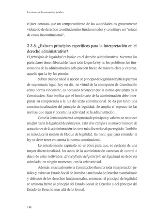 148
Lecciones de hermenéutica jurídica
el juez constata que un comportamiento de las autoridades es groseramente
violatorio de derechos constitucionales fundamentales y constituye un “estado
de cosas inconstitucional”.
3.3.8. ¿Existen principios especíﬁcos para la interpretación en el
derecho administrativo?
El principio de legalidad es básico en el derecho administrativo. Mientras los
particulares tienen libertad de hacer todo lo que la ley no les prohibiere, los fun-
cionarios de la administración sólo pueden hacer, de manera clara y expresa,
aquello que la ley les permite.
Si bien cuando nació la noción de principio de legalidad existía la premisa
de supremacía legal, hoy en día, en virtud de la concepción de Constitución
como norma vinculante, es necesario reconocer que la norma que prima es la
Constitución. Esto implica que el funcionario de la administración debe inter-
pretar su competencia a la luz del texto constitucional. Se da por tanto una
constitucionalización del principio de legalidad. Se amplía el espectro de las
normas que rigen y orientan la actividad de la administración.
Como la Constitución está compuesta de principios y valores, se reconoce
un giro hacia la legalidad de principios. Esto abre campo a un mayor número de
actuaciones de la administración de corte más discrecional que reglado. También
se introduce la noción de bloque de legalidad. Es decir, que para entender la
ley se debe tener en cuenta la norma constitucional.
Lo anteriormente expuesto no es óbice para que, so pretexto de una
mayor discrecionalidad, los actos de la administración carezcan de control o
dejen de estar motivados. El reenfoque del principio de legalidad no debe ser
asimilado, en ningún momento, con la arbitrariedad.
Además, si actualmente la Constitución ilumina toda interpretación ju-
rídica y existe un Estado Social de Derecho o un Estado de Derecho materializado
y defensor de los derechos fundamentales, entonces, el principio de legalidad
se aminora frente al principio del Estado Social de Derecho o del principio del
Estado de Derecho más allá de lo formal.
 