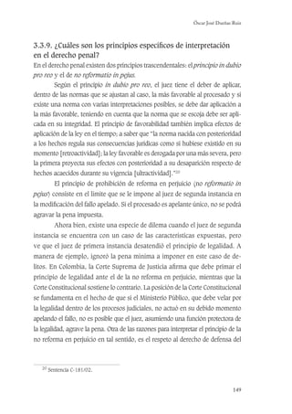 Óscar José Dueñas Ruiz
149
3.3.9. ¿Cuáles son los principios especíﬁcos de interpretación
en el derecho penal?
En el derecho penal existen dos principios trascendentales: el principio in dubio
pro reo y el de no reformatio in pejus.
Según el principio in dubio pro reo, el juez tiene el deber de aplicar,
dentro de las normas que se ajustan al caso, la más favorable al procesado y si
existe una norma con varias interpretaciones posibles, se debe dar aplicación a
la más favorable, teniendo en cuenta que la norma que se escoja debe ser apli-
cada en su integridad. El principio de favorabilidad también implica efectos de
aplicación de la ley en el tiempo; a saber que “la norma nacida con posterioridad
a los hechos regula sus consecuencias jurídicas como si hubiese existido en su
momento [retroactividad]; la ley favorable es derogada por una más severa, pero
la primera proyecta sus efectos con posterioridad a su desaparición respecto de
hechos acaecidos durante su vigencia [ultractividad].”20
El principio de prohibición de reforma en perjuicio (no reformatio in
pejus) consiste en el límite que se le impone al juez de segunda instancia en
la modiﬁcación del fallo apelado. Si el procesado es apelante único, no se podrá
agravar la pena impuesta.
Ahora bien, existe una especie de dilema cuando el juez de segunda
instancia se encuentra con un caso de las características expuestas, pero
ve que el juez de primera instancia desatendió el principio de legalidad. A
manera de ejemplo, ignoró la pena mínima a imponer en este caso de de-
litos. En Colombia, la Corte Suprema de Justicia aﬁrma que debe primar el
principio de legalidad ante el de la no reforma en perjuicio, mientras que la
Corte Constitucional sostiene lo contrario. La posición de la Corte Constitucional
se fundamenta en el hecho de que si el Ministerio Público, que debe velar por
la legalidad dentro de los procesos judiciales, no actuó en su debido momento
apelando el fallo, no es posible que el juez, asumiendo una función protectora de
la legalidad, agrave la pena. Otra de las razones para interpretar el principio de la
no reforma en perjuicio en tal sentido, es el respeto al derecho de defensa del
20
Sentencia C-181/02.
 