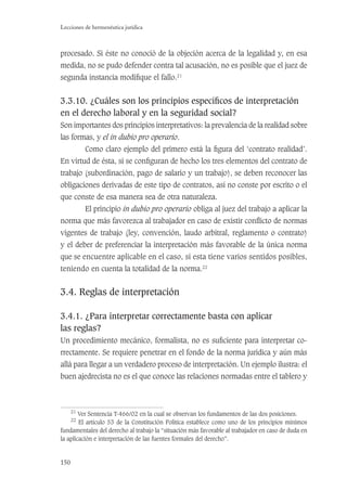 150
Lecciones de hermenéutica jurídica
procesado. Si éste no conoció de la objeción acerca de la legalidad y, en esa
medida, no se pudo defender contra tal acusación, no es posible que el juez de
segunda instancia modiﬁque el fallo.21
3.3.10. ¿Cuáles son los principios especíﬁcos de interpretación
en el derecho laboral y en la seguridad social?
Son importantes dos principios interpretativos: la prevalencia de la realidad sobre
las formas, y el in dubio pro operario.
Como claro ejemplo del primero está la ﬁgura del ‘contrato realidad’.
En virtud de ésta, si se conﬁguran de hecho los tres elementos del contrato de
trabajo (subordinación, pago de salario y un trabajo), se deben reconocer las
obligaciones derivadas de este tipo de contratos, así no conste por escrito o el
que conste de esa manera sea de otra naturaleza.
El principio in dubio pro operario obliga al juez del trabajo a aplicar la
norma que más favorezca al trabajador en caso de existir conﬂicto de normas
vigentes de trabajo (ley, convención, laudo arbitral, reglamento o contrato)
y el deber de preferenciar la interpretación más favorable de la única norma
que se encuentre aplicable en el caso, si esta tiene varios sentidos posibles,
teniendo en cuenta la totalidad de la norma.22
3.4. Reglas de interpretación
3.4.1. ¿Para interpretar correctamente basta con aplicar
las reglas?
Un procedimiento mecánico, formalista, no es suﬁciente para interpretar co-
rrectamente. Se requiere penetrar en el fondo de la norma jurídica y aún más
allá para llegar a un verdadero proceso de interpretación. Un ejemplo ilustra: el
buen ajedrecista no es el que conoce las relaciones normadas entre el tablero y
21
Ver Sentencia T-466/02 en la cual se observan los fundamentos de las dos posiciones.
22
El artículo 53 de la Constitución Política establece como uno de los principios mínimos
fundamentales del derecho al trabajo la “situación más favorable al trabajador en caso de duda en
la aplicación e interpretación de las fuentes formales del derecho”.
 