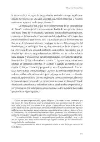 Óscar José Dueñas Ruiz
151
la piezas, es decir las reglas del juego; el mejor ajedrecista es aquel jugador que
ejecuta movimientos de una gran variedad, con visión estratégica y creadora
en cuanto a apertura, medio juego y ﬁnales.23
La necesidad de ser activo es precisamente una de las características
del llamado realismo jurídico norteamericano. Podría decirse que éste plantea
una nueva forma de ver el derecho, totalmente distinta al formalismo jurídico,
en cuanto en dicha escuela norteamericana el derecho lo hacen los jueces. Los
puntos centrales de esta escuela son: 1) La concepción del derecho como un
ﬂuir, es un derecho en movimiento creado por los jueces. 2) La concepción del
derecho como un medio para ﬁnes sociales y no como un ﬁn en sí mismo. 3)
La concepción de una sociedad cambiante, con cambios más rápidos que el
derecho. 4) El divorcio temporal entre el ser y el deber ser. 5) ‘La desconﬁanza
hacia la regla’ y los conceptos jurídicos tradicionales especialmente el forma-
lismo jurídico. 6) Desconﬁanza hacia la teoría. 7) Agrupar casos y situaciones
jurídicas en categorías estrechas. 8) Evaluar el derecho en término de sus
efectos. 9) Ataque constante y programático sobre los problemas del derecho.
Estos nueve puntos son explicados por Lewellyn. Lo anterior no signiﬁca que el
realismo jurídico es la panacea, sino que es algo que se debe conocer. Además,
en un diálogo intercultural (sistema anglosajón-sistema continental), el trabajo
hermenéutico para comprender un comportamiento puede ser diatópico24
donde
dos visiones contradictorias se iluminan entre sí para hacerlas comprensibles, y
por consiguiente, los participantes no son neutrales y deben quitarse las vendas
que producen ceguera parcial.25
23
Claro que el ex campeón mundial y genio del ajedrez, Alexander Alekhine, consideraba que
sólo existen dos etapas dentro del juego, la estrategia inicial para dominar el centro del tablero, y
la del medio juego y ﬁnal, en ocasiones táctica, porque va a depender muchísimo de los aciertos o
errores del adversario. En cada una de esas dos fases la actitud mental debe ser diferente. En el proceso
jurídico acontece algo parecido: las partes plantean estratégicamente sus posiciones al inicio, y, luego
en cierta medida, van a depender de la contraparte; el juez igualmente, en el momento de decidir,
acude a las normas, pero no puede escapar a las incidencias del proceso, planteadas por las partes.
24
En una hermenéutica diatópica se interpreta lo propio por lo otro (alteridad) y a su vez, lo
otro por lo propio. Esto ocurre cuando existen dos paradigmas culturales, por ello también se dice:
hermenéutica dia-paradigmática.
25
Este comportamiento no sólo es indispensable cuando se trata de juzgar conductas de
los indígenas.
 
