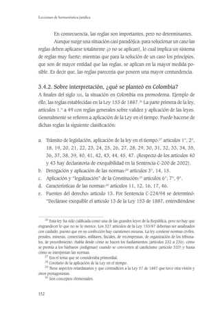 152
Lecciones de hermenéutica jurídica
En consecuencia, las reglas son importantes, pero no determinantes.
Aunque surge una situación casi paradójica: para solucionar un caso las
reglas deben aplicarse totalmente (o no se aplican), lo cual implica un sistema
de reglas muy fuerte; mientras que para la solución de un caso los principios,
que son de mayor entidad que las reglas, se aplican en la mayor medida po-
sible. Es decir que, las reglas parecería que poseen una mayor contundencia.
3.4.2. Sobre interpretación, ¿qué se planteó en Colombia?
A ﬁnales del siglo XIX, la situación en Colombia era premoderna. Ejemplo de
ello, las reglas establecidas en la Ley 153 de 1887.26
La parte primera de la ley,
artículos 1.° a 49 con reglas generales sobre validez y aplicación de las leyes.
Generalmente se reﬁeren a aplicación de la Ley en el tiempo. Puede hacerse de
dichas reglas la siguiente clasiﬁcación:
a. Tránsito de legislación, aplicación de la ley en el tiempo:27
artículos 1°, 2°,
18, 19, 20, 21, 22, 23, 24, 25, 26, 27, 28, 29, 30, 31, 32, 33, 34, 35,
36, 37, 38, 39, 40, 41, 42, 43, 44, 45, 47. (Respecto de los artículos 40
y 43 hay declaratoria de exequibilidad en la Sentencia C-200 de 2002).
b. Derogación y aplicación de las normas:28
artículos 3°, 14, 15.
c. Aplicación y “legalización” de la Constitución:29
artículos 6°, 7°, 9°.
d. Características de las normas:30
artículos 11, 12, 16, 17, 46.
e. Fuentes del derecho: artículo 13. Por Sentencia C-224/94 se determinó:
“Declárase exequible el artículo 13 de la Ley 153 de 1887, entendiéndose
26
Esta ley ha sido caliﬁcada como una de las grandes leyes de la República, pero no hay que
engrandecer lo que no se lo merece. Los 327 artículos de la Ley 153/87 deberían ser analizados
con cuidado, puesto que en su confección hay cuestiones oscuras. La ley contiene normas civiles,
penales, mineras, comerciales, militares, ﬁscales, de recompensas, de organización de los tribuna-
les, de procedimiento. Habla desde cómo se hacen los fusilamientos (artículos 232 a 236), cómo
se premia a los bárbaros (indígenas) cuando se convierten al catolicismo (artículo 320) y hasta
cómo se interpretan las normas.
27
Era el tema que se consideraba primordial.
28
Corolario de la aplicación de la Ley en el tiempo.
29
Tiene aspectos retardatarios y que contradicen a la Ley 57 de 1887 que tuvo otra visión y
otros protagonistas.
30
Son conceptos elementales.
 
