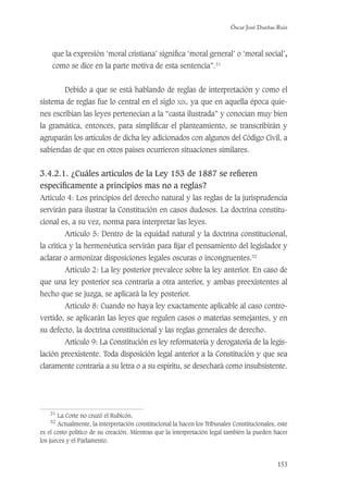 Óscar José Dueñas Ruiz
153
que la expresión ‘moral cristiana’ signiﬁca ‘moral general’ o ‘moral social’,
como se dice en la parte motiva de esta sentencia”.31
Debido a que se está hablando de reglas de interpretación y como el
sistema de reglas fue lo central en el siglo XIX, ya que en aquella época quie-
nes escribían las leyes pertenecían a la “casta ilustrada” y conocían muy bien
la gramática, entonces, para simpliﬁcar el planteamiento, se transcribirán y
agruparán los artículos de dicha ley adicionados con algunos del Código Civil, a
sabiendas de que en otros países ocurrieron situaciones similares.
3.4.2.1. ¿Cuáles artículos de la Ley 153 de 1887 se reﬁeren
especíﬁcamente a principios mas no a reglas?
Artículo 4: Los principios del derecho natural y las reglas de la jurisprudencia
servirán para ilustrar la Constitución en casos dudosos. La doctrina constitu-
cional es, a su vez, norma para interpretar las leyes.
Artículo 5: Dentro de la equidad natural y la doctrina constitucional,
la crítica y la hermenéutica servirán para ﬁjar el pensamiento del legislador y
aclarar o armonizar disposiciones legales oscuras o incongruentes.32
Artículo 2: La ley posterior prevalece sobre la ley anterior. En caso de
que una ley posterior sea contraria a otra anterior, y ambas preexistentes al
hecho que se juzga, se aplicará la ley posterior.
Artículo 8: Cuando no haya ley exactamente aplicable al caso contro-
vertido, se aplicarán las leyes que regulen casos o materias semejantes, y en
su defecto, la doctrina constitucional y las reglas generales de derecho.
Artículo 9: La Constitución es ley reformatoria y derogatoria de la legis-
lación preexistente. Toda disposición legal anterior a la Constitución y que sea
claramente contraria a su letra o a su espíritu, se desechará como insubsistente.
31
La Corte no cruzó el Rubicón.
32
Actualmente, la interpretación constitucional la hacen los Tribunales Constitucionales, este
es el costo político de su creación. Mientras que la interpretación legal también la pueden hacer
los jueces y el Parlamento.
 