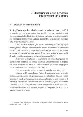 127
3. Hermenéutica de primer orden,
interpretación de la norma
3.1. Métodos de interpretación
3.1.1. ¿En qué consisten los llamados métodos de interpretación?
La metodología en la hermenéutica tiene por objeto ordenar conocimientos (ﬁ-
losóﬁcos, gramaticales, históricos, etc.) para la perfección de una interpretación
que permita el caliﬁcativo de acertada. Responde a una atención esmerada,
cuyo objetivo debe ser la verdad.
Rene Descartes dice que “por método entiendo (una serie de) reglas
ciertas y fáciles, tales que todo aquél que las observe exactamente no tome nunca
algo falso por verdadero, y sin gasto alguno de esfuerzo mental, sino por in-
crementar su conocimiento paso a paso, llegue a una verdadera comprensión
de todas aquellas cosas que no sobrepasen su capacidad”.1
No obstante la simplicidad de la deﬁnición, Descartes abogó por un mé-
todo universal dentro de una ciencia universal. Esta propuesta no es aceptada
por todos. Kant alertaba sobre el “afán de métodos”; Gadamer aboga por el
humanismo, en vez del paradigma metodológico.
En la hermenéutica jurídica se habla de métodos para interpretar.
Existan o no diﬁcultades hermenéuticas, de todas maneras son necesarios
los llamados métodos de interpretación, que en realidad son métodos para in-
terpretar. Se puede apelar, por ejemplo, a razones literales (el texto perentorio de
la norma); conceptuales (el alcance absoluto de la misma); lógicas (los absurdos
a los que conduce la interpretación contraria); que permiten concluir que la única
tesis razonable es la que se pretende defender. En un proceso de reducción, se
podrían citar estos métodos:
1
Descartes, Rene. Reglas para la Dirección del Espíritu, Edición Adam-Tanner de Oeuvres
de Descartes, París T. 10, p. 371.
 