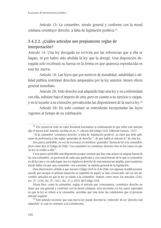 154
Lecciones de hermenéutica jurídica
Artículo 13: La costumbre, siendo general y conforme con la moral
cristiana constituye derecho, a falta de legislación positiva.33
3.4.2.2. ¿Cuáles artículos son propiamente reglas de
interpretación?
Artículo 14: Una ley derogada no revivirá por las referencias que a ella se
hagan, ni por haber sido abolida la ley que la derogó. Una disposición de-
rogada sólo recobrará su fuerza en la forma en que aparezca reproducida en
una ley nueva.
Artículo 18: Las leyes que por motivos de moralidad, salubridad o uti-
lidad pública restrinjan derechos amparados por la ley anterior, tienen efecto
general inmediato.
Artículo 28: Todo derecho real adquirido bajo una ley y en conformidad
con ella, subsiste bajo el imperio de otra; pero en cuanto a su ejercicio y cargas,
y en lo tocante a su extinción, prevalecerán las disposiciones de la nueva ley.34
Artículo 38: En todo contrato se entenderán incorporadas las leyes
vigentes al tiempo de su celebración.
33
Por conservar todo su valor doctrinal insertamos a continuación lo que sobre este artículo
dijo el doctor José Antonio Archila en su 1ª. edición del Código Civil, Editorial Cromos, 1937.
“Si la costumbre ‘constituye derecho’ a falta de ‘legislación positiva’, es claro que debe apli-
carse de preferencia a las reglas ‘generales de derecho’”, de que habla el artículo 8.º de esta ley.
Nos parece preferible, en vez de reconocer en términos ‘generales’ fuerza de ley a la costumbre,
decir como dice el Código de Chile: “La costumbre no constituye derecho sino en los casos en que
‘la ley se remite a ella’”.
Y nos parece preferible esta disposición porque creemos que hay más acierto en asignar fuerza de
ley a la costumbre, en presencia de cada caso particular y con conocimiento de lo que es costumbre
en dicho caso y en cada lugar, que en erigirla en derecho de una manera tan amplia, pues ocasiones
puede haber en que una costumbre ‘sea contraria’ al espíritu general de la legislación.
Otra observación: debido a que nuestro Código Civil es el de Chile con algunas modiﬁcaciones,
sucede que aunque el artículo transcrito se suprimió en aquél, se han conservado, tal vez sin ad-
vertirlo, artículos en que la ley se remite a la costumbre. Veánse, entre otros, los artículos 1246,
inc. 2º; 1256, inc. 3º; 1621, inc. 2º; y 2002 del Código Civil.
Ahora bien, como la costumbre, según el artículo que comentamos, constituye derecho en
tanto que sea general y conforme con la moral cristiana, será necesario, en los casos especiales
en que la ley se reﬁere a la costumbre, acreditar que ésta tiene las condiciones que el presente
artículo requiere.
34
Este artículo reconoce que una nueva ley puede decretar la ‘extinción’ de un ‘derecho real
adquirido’ lo cual es contrario a la Constitución.
 