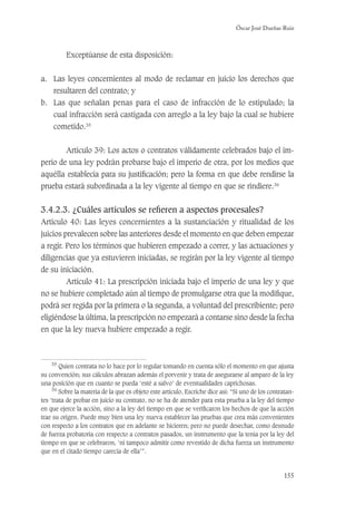Óscar José Dueñas Ruiz
155
Exceptúanse de esta disposición:
a. Las leyes concernientes al modo de reclamar en juicio los derechos que
resultaren del contrato; y
b. Las que señalan penas para el caso de infracción de lo estipulado; la
cual infracción será castigada con arreglo a la ley bajo la cual se hubiere
cometido.35
Artículo 39: Los actos o contratos válidamente celebrados bajo el im-
perio de una ley podrán probarse bajo el imperio de otra, por los medios que
aquélla establecía para su justiﬁcación; pero la forma en que debe rendirse la
prueba estará subordinada a la ley vigente al tiempo en que se rindiere.36
3.4.2.3. ¿Cuáles artículos se reﬁeren a aspectos procesales?
Artículo 40: Las leyes concernientes a la sustanciación y ritualidad de los
juicios prevalecen sobre las anteriores desde el momento en que deben empezar
a regir. Pero los términos que hubieren empezado a correr, y las actuaciones y
diligencias que ya estuvieren iniciadas, se regirán por la ley vigente al tiempo
de su iniciación.
Artículo 41: La prescripción iniciada bajo el imperio de una ley y que
no se hubiere completado aún al tiempo de promulgarse otra que la modiﬁque,
podrá ser regida por la primera o la segunda, a voluntad del prescribiente; pero
eligiéndose la última, la prescripción no empezará a contarse sino desde la fecha
en que la ley nueva hubiere empezado a regir.
35
Quien contrata no lo hace por lo regular tomando en cuenta sólo el momento en que ajusta
su convención; sus cálculos abrazan además el porvenir y trata de asegurarse al amparo de la ley
una posición que en cuanto se pueda ‘esté a salvo’ de eventualidades caprichosas.
36
Sobre la materia de la que es objeto este artículo, Escriche dice así: “Si uno de los contratan-
tes ‘trata de probar en juicio su contrato, no se ha de atender para esta prueba a la ley del tiempo
en que ejerce la acción, sino a la ley del tiempo en que se veriﬁcaron los hechos de que la acción
trae su origen. Puede muy bien una ley nueva establecer las pruebas que crea más convenientes
con respecto a los contratos que en adelante se hicieren; pero no puede desechar, como desnudo
de fuerza probatoria con respecto a contratos pasados, un instrumento que la tenía por la ley del
tiempo en que se celebraron, ‘ni tampoco admitir como revestido de dicha fuerza un instrumento
que en el citado tiempo carecía de ella’”.
 