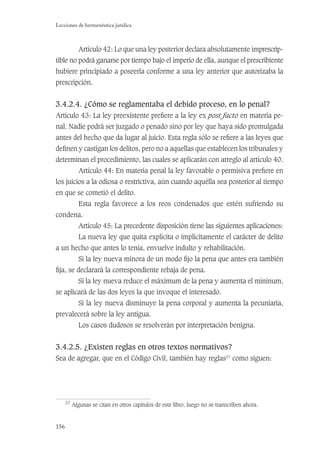 156
Lecciones de hermenéutica jurídica
Artículo 42: Lo que una ley posterior declara absolutamente imprescrip-
tible no podrá ganarse por tiempo bajo el imperio de ella, aunque el prescribiente
hubiere principiado a poseerla conforme a una ley anterior que autorizaba la
prescripción.
3.4.2.4. ¿Cómo se reglamentaba el debido proceso, en lo penal?
Artículo 43: La ley preexistente preﬁere a la ley ex post facto en materia pe-
nal. Nadie podrá ser juzgado o penado sino por ley que haya sido promulgada
antes del hecho que da lugar al juicio. Esta regla sólo se reﬁere a las leyes que
deﬁnen y castigan los delitos, pero no a aquellas que establecen los tribunales y
determinan el procedimiento, las cuales se aplicarán con arreglo al artículo 40.
Artículo 44: En materia penal la ley favorable o permisiva preﬁere en
los juicios a la odiosa o restrictiva, aún cuando aquélla sea posterior al tiempo
en que se cometió el delito.
Esta regla favorece a los reos condenados que estén sufriendo su
condena.
Artículo 45: La precedente disposición tiene las siguientes aplicaciones:
La nueva ley que quita explícita o implícitamente el carácter de delito
a un hecho que antes lo tenía, envuelve indulto y rehabilitación.
Si la ley nueva minora de un modo ﬁjo la pena que antes era también
ﬁja, se declarará la correspondiente rebaja de pena.
Si la ley nueva reduce el máximum de la pena y aumenta el míninum,
se aplicará de las dos leyes la que invoque el interesado.
Si la ley nueva disminuye la pena corporal y aumenta la pecuniaria,
prevalecerá sobre la ley antigua.
Los casos dudosos se resolverán por interpretación benigna.
3.4.2.5. ¿Existen reglas en otros textos normativos?
Sea de agregar, que en el Código Civil, también hay reglas37
como siguen:
37
Algunas se citan en otros capítulos de este libro, luego no se transcriben ahora.
 