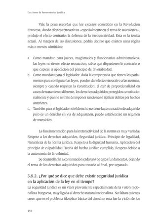 158
Lecciones de hermenéutica jurídica
Vale la pena recordar que los excesos cometidos en la Revolución
Francesa, dando efectos retroactivos –especialmente en el tema de sucesiones–,
produjo el efecto contrario: la defensa de la irretroactividad. Esta es la tónica
actual. Al margen de las discusiones, podría decirse que existen unas reglas
más o menos admitidas:
a. Como mandato para jueces, magistrados y funcionarios administrativos:
las leyes no tienen efecto retroactivo, salvo que dispusieren lo contrario o
que cupiere la aplicación del principio de favorabilidad.
b. Como mandato para el legislador: dada la competencia que tienen los parla-
mentos para conﬁgurar las leyes, pueden dar efecto retroactivo a las normas,
siempre y cuando respeten la Constitución, el test de proporcionalidad en
casos de tratamiento diferente, los derechos adquiridos protegidos constitucio-
nalmente y que no se trate de imponer sanciones o tipiﬁcar delitos por hechos
anteriores.
c. También para el legislador: si el derecho no tiene la connotación de adquirido
pero es un derecho en vía de adquisición, puede establecerse un régimen
de transición.
La fundamentación para la irretroactividad de la norma es muy variada:
Respeto a los derechos adquiridos, Seguridad jurídica, Principio de legalidad,
Naturaleza de la norma jurídica, Respeto a la dignidad humana, Aplicación del
principio de culpabilidad, Teoría del hecho jurídico cumplido, Respeto debido a
la autonomía de la voluntad.
Se desarrollarán a continuación cada uno de estos fundamentos, dejando
el tema de los derechos adquiridos para tratarlo al ﬁnal, por separado.
3.5.2. ¿Por qué se dice que debe existir seguridad jurídica
en la aplicación de la ley en el tiempo?
La seguridad jurídica es un valor proveniente especialmente de la visión racio-
nalista burguesa, muy ligada al derecho natural racionalista. No faltan quienes
creen que es el problema ﬁlosóﬁco básico del derecho; esta fue la visión de los
 
