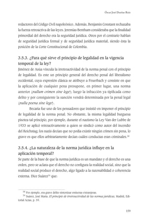 Óscar José Dueñas Ruiz
159
redactores del Código Civil napoleónico. Además, Benjamin Constant rechazaba
la fuerza retroactiva de las leyes. Jeremías Bentham consideraba que la ﬁnalidad
primordial del derecho era la seguridad jurídica. Otros por el contrario hablan
de seguridad jurídica formal y de seguridad jurídica material, siendo ésta la
posición de la Corte Constitucional de Colombia.
3.5.3. ¿Para qué sirve el principio de legalidad en la vigencia
temporal de la ley?
Jiménez de Asúa vincula la irretroactividad de la norma penal con el principio
de legalidad. Es este un principio general del derecho penal del liberalismo
occidental, cuya expresión clásica se atribuye a Feuerbach y consiste en que
la aplicación de cualquier pena presupone, en primer lugar, una norma
anterior (nullum crimen sine lege); luego la infracción ya tipiﬁcada como
delito y por consiguiente la sanción vendrá determinada por la penal legal
(nulla poena sine lege).
Becaría fue uno de los pensadores que insistió en imponer el principio
de legalidad de la norma penal. No obstante, la misma legalidad burguesa
pisotea tal principio, por ejemplo, durante el nazismo la Ley Van der Lubbe de
1933 se aplicó retroactivamente a quien se sindicó como autor del incendio
del Reichstag; los nazis decían que no podía existir ningún crimen sin pena, lo
grave es que ellos arbitrariamente decían cuáles conductas eran criminales.38
3.5.4. ¿La naturaleza de la norma jurídica inﬂuye en la
aplicación temporal?
Se parte de la base de que la norma jurídica es un mandato y el derecho es una
orden, pero se aclara que el derecho no conﬁgura la realidad social, sino que la
realidad social produce el derecho, algo ligado a la razonabilidad o coherencia
externa. Dice Suárez39
que:
38
Por ejemplo, era grave delito sintonizar emisoras extranjeras.
39
Suárez, José María. El principio de irretroactividad de las normas jurídicas, Madrid, Edi-
torial Actas, p. 59.
 