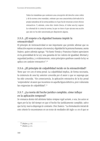 160
Lecciones de hermenéutica jurídica
Todos los tratadistas que sostienen una concepción del derecho como orden
y de la norma como mandato, estiman que una característica derivada de la
propia naturaleza de la norma jurídica es el que ha de renunciar a tener efectos
retroactivos. Y, además, como dice Antón Oneca, el violar una ley supone
la voluntad de ir contra la norma, la que no tiene el que ejecuta una acción
que aún no ha sido sancionada por disposición alguna.
3.5.5. ¿El respeto a la dignidad humana impide la
retroactividad?
El principio de irretroactividad es tan importante que permite aﬁrmar que su
infracción supone un ataque a la esencia y dignidad de la persona humana, anota
Suárez, quien además agrega: “Ya Santo Tomás y Francisco Suárez apreciaron
en la generalidad de la Ley una garantía de los valores de igualdad, libertad y
seguridad jurídica, y evidentemente, estos principios quiebran cuando la ley se
aplica con carácter retroactivo”.40
3.5.6. ¿El principio de culpabilidad incide en la retroactividad?
Tiene que ver con el tema penal. La culpabilidad implica, de forma necesaria,
la existencia de una ley anterior conocida por el autor o que se suponga que
ha sido conocida. “En consecuencia, la aplicación retroactiva de la ley penal
‘sorprendería’ al autor que incurriese en aquella ﬁgura delictiva, pero vulneraría
las exigencias de culpabilidad”.41
3.5.7. ¿La teoría del hecho jurídico cumplido, cómo inﬂuye
en la aplicación temporal?
Se enmarca dentro del aforismo latino tempus regit actum, o sea, los actos se
rigen por la ley del tiempo en que el hecho fue jurídicamente cumplido, salvo
que la ley nueva disponga lo contrario. Dice Suárez: “La formulación inicial de
este criterio lo encontramos en un texto de mediados del siglo XIX en el que se
40
Ibidem, p. 60.
41
Ibidem, p. 61.
 