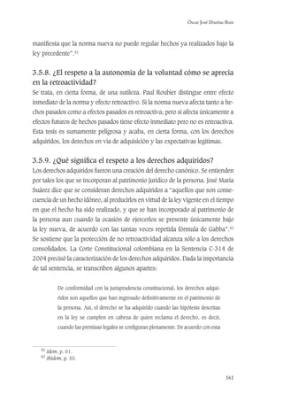 Óscar José Dueñas Ruiz
161
maniﬁesta que la norma nueva no puede regular hechos ya realizados bajo la
ley precedente”.42
3.5.8. ¿El respeto a la autonomía de la voluntad cómo se aprecia
en la retroactividad?
Se trata, en cierta forma, de una sutileza. Paul Roubier distingue entre efecto
inmediato de la norma y efecto retroactivo. Si la norma nueva afecta tanto a he-
chos pasados como a efectos pasados es retroactiva; pero si afecta únicamente a
efectos futuros de hechos pasados tiene efecto inmediato pero no es retroactiva.
Esta tesis es sumamente peligrosa y acaba, en cierta forma, con los derechos
adquiridos, los derechos en vía de adquisición y las expectativas legítimas.
3.5.9. ¿Qué signiﬁca el respeto a los derechos adquiridos?
Los derechos adquiridos fueron una creación del derecho canónico. Se entienden
por tales los que se incorporan al patrimonio jurídico de la persona. José María
Suárez dice que se consideran derechos adquiridos a “aquellos que son conse-
cuencia de un hecho idóneo, al producirlos en virtud de la ley vigente en el tiempo
en que el hecho ha sido realizado, y que se han incorporado al patrimonio de
la persona aun cuando la ocasión de ejercerlos se presente únicamente bajo
la ley nueva, de acuerdo con las tantas veces repetida fórmula de Gabba”.43
Se sostiene que la protección de no retroactividad alcanza sólo a los derechos
consolidados. La Corte Constitucional colombiana en la Sentencia C-314 de
2004 precisó la caracterización de los derechos adquiridos. Dada la importancia
de tal sentencia, se transcriben algunos apartes:
De conformidad con la jurisprudencia constitucional, los derechos adqui-
ridos son aquellos que han ingresado deﬁnitivamente en el patrimonio de
la persona. Así, el derecho se ha adquirido cuando las hipótesis descritas
en la ley se cumplen en cabeza de quien reclama el derecho, es decir,
cuando las premisas legales se conﬁguran plenamente. De acuerdo con esta
42
Idem, p. 61.
43
Ibidem, p. 55.
 