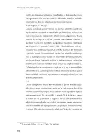 162
Lecciones de hermenéutica jurídica
noción, las situaciones jurídicas no consolidadas, es decir, aquellas en que
los supuestos fácticos para la adquisición del derecho no se han realizado,
no constituyen derechos adquiridos sino meras expectativas.
A este respecto la Corte dijo:
La Corte ha indicado que se vulneran los derechos adquiridos cuando una
ley afecta situaciones jurídicas consolidadas que dan origen a un derecho de
carácter subjetivo que ha ingresado, deﬁnitivamente, al patrimonio de una
persona. Sin embargo, si no se han producido las condiciones indicadas, lo
que existe es una mera expectativa que puede ser modiﬁcada o extinguida
por el legislador.44
(Sentencia C-584/97, M.P.: Eduardo Cifuentes Muñoz).
En cuanto a su ámbito de protección, la Corte ha dicho que, por disposición
expresa del artículo 58 constitucional, los derechos adquiridos son intangi-
bles, lo cual implica que no pueden ser desconocidos por leyes posteriores,
no obstante lo cual ésta pueda modiﬁcar o, incluso, extinguir los derechos
respecto de los cuales los individuos tienen apenas una simple expectativa...
De la jurisprudencia transcrita se concluye que ni la ley ni las autoridades
administrativas o judiciales pueden modiﬁcar situaciones jurídicas que se
han consolidado conforme a leyes anteriores, pero pueden hacerlo en caso
de meras expectativas.
(...)
Lo que como primera medida debe recordarse es que los derechos adqui-
ridos tienen rango constitucional, razón por la cual ninguna disposición
normativa de inferior jerarquía puede contener orden alguna que implique
su desconocimiento. En este sentido, el artículo 58 de la Carta es preciso
al aﬁrmar que “se garantizarán la propiedad privada y los demás derechos
adquiridos con arreglo a las leyes civiles, los cuales no pueden ser descono-
cidos ni vulnerados por leyes posteriores”; al igual que, en materia laboral,
el artículo 53 resulta expreso cuando señala que “la ley, los contratos, los
44
Sentencia C-168 de 1995 M.P.: Carlos Gaviria Díaz.
 