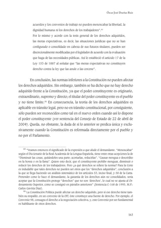 Óscar José Dueñas Ruiz
163
acuerdos y los convenios de trabajo no pueden menoscabar la libertad, la
dignidad humana ni los derechos de los trabajadores”.45
Por lo mismo y acorde con la tesis general de los derechos adquiridos,
las meras expectativas, es decir, las situaciones jurídicas que no se han
conﬁgurado o consolidado en cabeza de sus futuros titulares, pueden ser
discrecionalmente modiﬁcadas por el legislador de acuerdo con la evaluación
que haga de las necesidades públicas. Así lo estableció el artículo 17 de la
Ley 153 de 1887 al señalar que “las meras expectativas no constituyen
derecho contra la ley que las anule o las cercene”.
En conclusión, las normas inferiores a la Constitución no pueden afectar
los derechos adquiridos. Sin embargo, también se ha dicho que no hay derecho
adquirido frente a la Constitución, ya que el poder constituyente es originario,
extraordinario, supremo y directo; el titular del poder constituyente es el pueblo
y no tiene límite.46
En consecuencia, la teoría de los derechos adquiridos es
aplicable en tránsito legal, pero no en tránsito constitucional, por consiguiente,
sólo pueden ser reconocidos como tal en el nuevo orden cuando así lo dispone
el poder constituyente (ver sentencia del Consejo de Estado de 22 de abril de
2004). Queda, no obstante, la duda de si lo anterior se predica única y exclu-
sivamente cuando la Constitución es reformada directamente por el pueblo y
no por el Parlamento.
45
“Veamos entonces el signiﬁcado de la expresión a que alude el demandante. “Menoscabar”
según el Diccionario de la Real Academia de la Lengua Española, tiene entre otras acepciones la de
“Disminuir las cosas, quitándoles una parte; acortarlas, reducirlas”. “Causar mengua o descrédito
en la honra o en la fama”. Quiere esto decir, que el constituyente prohibe menguar, disminuir o
reducir los derechos de los trabajadores. Pero ¿a qué derechos se reﬁere la norma? Para la Corte
es indudable que tales derechos no pueden ser otros que los “derechos adquiridos”, conclusión a
la que se llega haciendo un análisis sistemático de los artículos 53, inciso ﬁnal, y 58 de la Carta.
Pretender como lo hace el demandante, la garantía de los derechos aún no consolidados, sería
aceptar que la Constitución protege “derechos” que no son ‘derechos’, lo cual no se ajusta al Or-
denamiento Superior, como se consignó en párrafos anteriores” (Sentencia C-168 de 1995, M.P.:
Carlos Gaviria Díaz).
46
La Constitución Política puede afectar un derecho adquirido, pero si ese derecho tiene tam-
bién su respaldo, en un convenio de la OIT, éste constituye una fuente de derecho. Por ejemplo, el
Convenio 98, consagra el derecho a la negociación colectiva, y, este Convenio por ser fundamental
es habilitante de otros derechos.
 