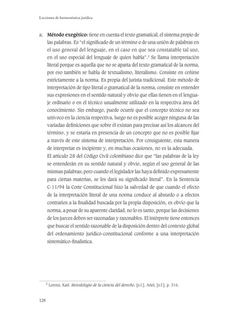 128
Lecciones de hermenéutica jurídica
a. Método exegético: tiene en cuenta el texto gramatical, el sistema propio de
las palabras. Es “el signiﬁcado de un término o de una unión de palabras en
el uso general del lenguaje, en el caso en que sea constatable tal uso,
en el uso especial del lenguaje de quien habla”.2
Se llama interpretación
literal porque es aquella que no se aparta del texto gramatical de la norma,
por eso también se habla de textualismo, literalismo. Consiste en ceñirse
estrictamente a la norma. Es propia del jurista tradicional. Este método de
interpretación de tipo literal o gramatical de la norma, consiste en entender
sus expresiones en el sentido natural y obvio que ellas tienen en el lengua-
je ordinario o en el técnico usualmente utilizado en la respectiva área del
conocimiento. Sin embargo, puede ocurrir que el concepto técnico no sea
unívoco en la ciencia respectiva, luego no es posible acoger ninguna de las
variadas deﬁniciones que sobre él existan para precisar así los alcances del
término, y se estaría en presencia de un concepto que no es posible ﬁjar
a través de este sistema de interpretación. Por consiguiente, esta manera
de interpretar es incipiente y, en muchas ocasiones, no es la adecuada.
El artículo 28 del Código Civil colombiano dice que “las palabras de la ley
se entenderán en su sentido natural y obvio, según el uso general de las
mismas palabras; pero cuando el legislador las haya deﬁnido expresamente
para ciertas materias, se les dará su signiﬁcado literal”. En la Sentencia
C-11/94 la Corte Constitucional hizo la salvedad de que cuando el efecto
de la interpretación literal de una norma conduce al absurdo o a efectos
contrarios a la ﬁnalidad buscada por la propia disposición, es obvio que la
norma, a pesar de su aparente claridad, no lo es tanto, porque las decisiones
de los jueces deben ser razonadas y razonables. El intérprete tiene entonces
que buscar el sentido razonable de la disposición dentro del contexto global
del ordenamiento jurídico-constitucional conforme a una interpretación
sistemático-ﬁnalística.
2
Lorenz, Karl. Metodología de la ciencia del derecho, [s.l.], Ariel, [s.f.], p. 316.
 