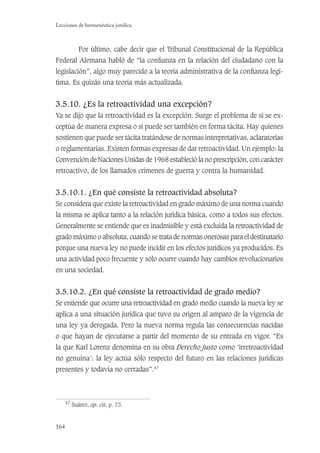 164
Lecciones de hermenéutica jurídica
Por último, cabe decir que el Tribunal Constitucional de la República
Federal Alemana habló de “la conﬁanza en la relación del ciudadano con la
legislación”, algo muy parecido a la teoría administrativa de la conﬁanza legí-
tima. Es quizás una teoría más actualizada.
3.5.10. ¿Es la retroactividad una excepción?
Ya se dijo que la retroactividad es la excepción. Surge el problema de si se ex-
ceptúa de manera expresa o si puede ser también en forma tácita. Hay quienes
sostienen que puede ser tácita tratándose de normas interpretativas, aclaratorias
o reglamentarias. Existen formas expresas de dar retroactividad. Un ejemplo: la
Convención de Naciones Unidas de 1968 estableció la no prescripción, con carácter
retroactivo, de los llamados crímenes de guerra y contra la humanidad.
3.5.10.1. ¿En qué consiste la retroactividad absoluta?
Se considera que existe la retroactividad en grado máximo de una norma cuando
la misma se aplica tanto a la relación jurídica básica, como a todos sus efectos.
Generalmente se entiende que es inadmisible y está excluida la retroactividad de
grado máximo o absoluta, cuando se trata de normas onerosas para el destinatario
porque una nueva ley no puede incidir en los efectos jurídicos ya producidos. Es
una actividad poco frecuente y sólo ocurre cuando hay cambios revolucionarios
en una sociedad.
3.5.10.2. ¿En qué consiste la retroactividad de grado medio?
Se entiende que ocurre una retroactividad en grado medio cuando la nueva ley se
aplica a una situación jurídica que tuvo su origen al amparo de la vigencia de
una ley ya derogada. Pero la nueva norma regula las consecuencias nacidas
o que hayan de ejecutarse a partir del momento de su entrada en vigor. “Es
la que Karl Lorenz denomina en su obra Derecho justo como ‘irretroactividad
no genuina’: la ley actúa sólo respecto del futuro en las relaciones jurídicas
presentes y todavía no cerradas”.47
47
Suárez, op. cit, p. 73.
 