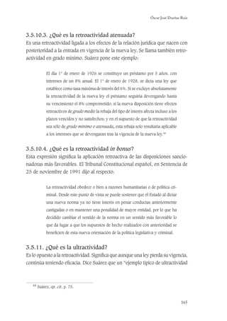 Óscar José Dueñas Ruiz
165
3.5.10.3. ¿Qué es la retroactividad atenuada?
Es una retroactividad ligada a los efectos de la relación jurídica que nacen con
posterioridad a la entrada en vigencia de la nueva ley. Se llama también retro-
actividad en grado mínimo. Suárez pone este ejemplo:
El día 1° de enero de 1926 se constituye un préstamo por 5 años, con
intereses de un 8% anual. El 1° de enero de 1928, se dicta una ley que
establece como tasa máxima de interés del 6%. Si se excluye absolutamente
la retroactividad de la nueva ley el préstamo seguiría devengando hasta
su vencimiento el 8% comprometido; si la nueva disposición tiene efectos
retroactivos de grado medio la rebaja del tipo de interés afecta incluso a los
plazos vencidos y no satisfechos; y en el supuesto de que la retroactividad
sea sólo de grado mínimo o atenuada, esta rebaja solo resultaría aplicable
a los intereses que se devengaran tras la vigencia de la nueva ley.48
3.5.10.4. ¿Qué es la retroactividad in bonus?
Esta expresión signiﬁca la aplicación retroactiva de las disposiciones sancio-
nadoras más favorables. El Tribunal Constitucional español, en Sentencia de
25 de noviembre de 1991 dijo al respecto:
La retroactividad obedece o bien a razones humanitarias o de política cri-
minal. Desde este punto de vista se puede sostener que el Estado al dictar
una nueva norma ya no tiene interés en penar conductas anteriormente
castigadas o en mantener una penalidad de mayor entidad, por lo que ha
decidido cambiar el sentido de la norma en un sentido más favorable lo
que da lugar a que los supuestos de hecho realizados con anterioridad se
beneﬁcien de esta nueva orientación de la política legislativa y criminal.
3.5.11. ¿Qué es la ultractividad?
Es lo opuesto a la retroactividad. Signiﬁca que aunque una ley pierda su vigencia,
continúa teniendo eﬁcacia. Dice Suárez que un “ejemplo típico de ultractividad
48
Suárez, op. cit, p. 75.
 