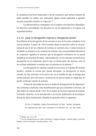 166
Lecciones de hermenéutica jurídica
lo constituyen las leyes temporales y las de excepción, que incluso después de
haber perdido su validez, por caducidad, siguen siendo aplicadas a aquellos
sucesos acaecidos durante su vigencia”.49
La ultractividad se compagina con el respeto a los derechos adquiridos,
los derechos consolidados, los derechos en vía de adquisición y el respeto a la
seguridad jurídica.
3.5.12. ¿Qué es derogación expresa y derogación tácita?
El problema de la derogación de las normas es uno de los más complejos en la
ciencia jurídica. A partir de 1969 Cornides llamó la atención sobre la circuns-
tancia de que si de un conjunto de normas se sustraen una o varias normas el
resultado no siempre es un conjunto de normas, sino una pluralidad alternativa
de conjuntos. Signiﬁca lo anterior que la derogación normativa no se puede
simpliﬁcar en una base de datos. Adicionalmente, en los sistemas normativos la
derogación no es solamente para lo que ya forma parte del sistema, sino es
un rechazo anticipado a normas que no pertenecen al sistema.50
La derogatoria es expresa cuando la nueva ley la expulsa del mundo
jurídico, citando la norma que queda derogada. La derogación es tácita
cuando no hay mención en la nueva ley en el sentido de que se deroga una
norma anterior, pero del texto y contexto de la nueva norma se colige que no
puede continuar vigente la anterior.
Al ﬁnal de casi todas las leyes se habla de derogatoria de las disposicio-
nes contrarias a dicha ley. Esta manifestación que por costumbre se incluye, ha
sido objeto de críticas desde 1929. El ex relator de la Corte Suprema de Justicia,
Fernando Garavito, en la introducción a la tercera publicación de la jurispru-
dencia de dicha Corporación, llamaba la atención sobre lo siguiente:
En ﬁn, el legislador emplea frecuentemente la frase “quedan derogadas
las disposiciones que sean contrarias a la presente ley”, no solo inútil
49
Suárez, op. cit, p. 84.
50
Ver las introducciones en Carlos Alchurrón y Eugenio Bulygin. Análisis lógico y derecho,
Madrid, Centro de Estudios Constitucionales, 1991.
 