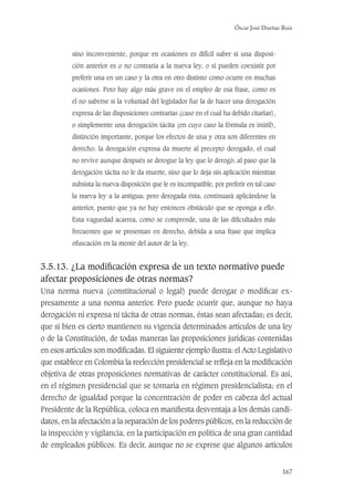 Óscar José Dueñas Ruiz
167
sino inconveniente, porque en ocasiones es difícil saber si una disposi-
ción anterior es o no contraria a la nueva ley, o si pueden coexistir por
preferir una en un caso y la otra en otro distinto como ocurre en muchas
ocasiones. Pero hay algo más grave en el empleo de esa frase, como es
el no saberse si la voluntad del legislador fue la de hacer una derogación
expresa de las disposiciones contrarias (caso en el cual ha debido citarlas),
o simplemente una derogación tácita (en cuyo caso la fórmula es inútil),
distinción importante, porque los efectos de una y otra son diferentes en
derecho: la derogación expresa da muerte al precepto derogado, el cual
no revive aunque después se derogue la ley que lo derogó; al paso que la
derogación tácita no le da muerte, sino que lo deja sin aplicación mientras
subsista la nueva disposición que le es incompatible, por preferir en tal caso
la nueva ley a la antigua; pero derogada ésta, continuará aplicándose la
anterior, puesto que ya no hay entonces obstáculo que se oponga a ello.
Esta vaguedad acarrea, como se comprende, una de las diﬁcultades más
frecuentes que se presentan en derecho, debida a una frase que implica
ofuscación en la mente del autor de la ley.
3.5.13. ¿La modiﬁcación expresa de un texto normativo puede
afectar proposiciones de otras normas?
Una norma nueva (constitucional o legal) puede derogar o modiﬁcar ex-
presamente a una norma anterior. Pero puede ocurrir que, aunque no haya
derogación ni expresa ni tácita de otras normas, éstas sean afectadas; es decir,
que si bien es cierto mantienen su vigencia determinados artículos de una ley
o de la Constitución, de todas maneras las proposiciones jurídicas contenidas
en esos artículos son modiﬁcadas. El siguiente ejemplo ilustra: el Acto Legislativo
que establece en Colombia la reelección presidencial se reﬂeja en la modiﬁcación
objetiva de otras proposiciones normativas de carácter constitucional. Es así,
en el régimen presidencial que se tornaría en régimen presidencialista; en el
derecho de igualdad porque la concentración de poder en cabeza del actual
Presidente de la República, coloca en maniﬁesta desventaja a los demás candi-
datos, en la afectación a la separación de los poderes públicos, en la reducción de
la inspección y vigilancia, en la participación en política de una gran cantidad
de empleados públicos. Es decir, aunque no se exprese que algunos artículos
 