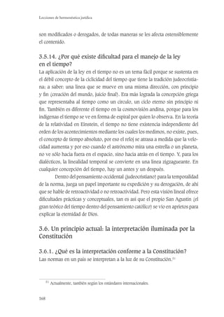 168
Lecciones de hermenéutica jurídica
son modiﬁcados o derogados, de todas maneras se les afecta ostensiblemente
el contenido.
3.5.14. ¿Por qué existe diﬁcultad para el manejo de la ley
en el tiempo?
La aplicación de la ley en el tiempo no es un tema fácil porque se sustenta en
el débil concepto de la ciclicidad del tiempo que tiene la tradición judeocristia-
na; a saber: una línea que se mueve en una misma dirección, con principio
y ﬁn (creación del mundo, juicio ﬁnal). Era más lograda la concepción griega
que representaba al tiempo como un círculo, un ciclo eterno sin principio ni
ﬁn. También es diferente el tiempo en la cosmovisión andina, porque para los
indígenas el tiempo se ve en forma de espiral por quien lo observa. En la teoría
de la relatividad en Einstein, el tiempo no tiene existencia independiente del
orden de los acontecimientos mediante los cuales los medimos, no existe, pues,
el concepto de tiempo absoluto, por eso el reloj se atrasa a medida que la velo-
cidad aumenta y por eso cuando el astrónomo mira una estrella o un planeta,
no ve sólo hacia fuera en el espacio, sino hacia atrás en el tiempo. Y, para los
dialécticos, la linealidad temporal se convierte en una línea zigzagueante. En
cualquier concepción del tiempo, hay un antes y un después.
Dentro del pensamiento occidental (judeocristiano) para la temporalidad
de la norma, juega un papel importante su expedición y su derogación, de ahí
que se hable de retroactividad o no retroactividad. Pero esta visión lineal ofrece
diﬁcultades prácticas y conceptuales, tan es así que el propio San Agustín (el
gran teórico del tiempo dentro del pensamiento católico) se vio en aprietos para
explicar la eternidad de Dios.
3.6. Un principio actual: la interpretación iluminada por la
Constitución
3.6.1. ¿Qué es la interpretación conforme a la Constitución?
Las normas en un país se interpretan a la luz de su Constitución.51
51
Actualmente, también según los estándares internacionales.
 