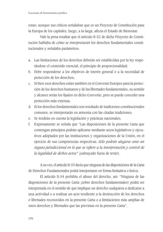 170
Lecciones de hermenéutica jurídica
estar; aunque sus críticos señalaban que es un Proyecto de Constitución para
la Europa de los capitales, luego, a la larga, afecta el Estado de Bienestar.
Vale la pena resaltar que el artículo II-52 de dicho Proyecto de Consti-
tución hablaba de cómo se interpretarán los derechos fundamentales consti-
tucionales y señalaba parámetros:
a. Las limitaciones de los derechos deberán ser establecidas por la ley respe-
tándose el contenido esencial, el principio de proporcionalidad;
b. Debe responderse a los objetivos de interés general o a la necesidad de
protección de los derechos;
c. Si bien esos derechos están también en el Convenio Europeo para la protec-
ción de los derechos humanos y de las libertades fundamentales, su sentido
y alcance serán los ﬁjados en dicho Convenio, pero se puede conceder una
protección más extensa;
d. Si los derechos fundamentales son resultado de tradiciones constitucionales
comunes, se interpretarán en armonía con las citadas tradiciones;
e. Se tendrán en cuenta la legislación y prácticas nacionales;
f. Expresamente se señala que “Las disposiciones de la presente Carta que
contengan principios podrán aplicarse mediante actos legislativos y ejecu-
tivos adoptados por las instituciones y organizaciones de la Unión, en el
ejercicio de sus competencias respectivas. Sólo podrán alegarse ante un
órgano jurisdiccional en lo que se reﬁere a la interpretación y control de
la legalidad de dichos actos” (subrayado fuera de texto).
A su vez, el artículo II-53 decía que ninguna de las disposiciones de la Carta
de Derechos Fundamentales podrá interpretarse en forma limitativa o lesiva.
El artículo II-54 prohibía el abuso del derecho, así: “Ninguna de las
disposiciones de la presente Carta (sobre derechos fundamentales) podrá ser
interpretada en el sentido de que implique un derecho cualquiera a dedicarse a
una actividad o a realizar un acto tendiente a la destrucción de los derechos
o libertades reconocidos en la presente Carta o a limitaciones más amplias de
estos derechos y libertades que las previstas en la presente Carta”.
 