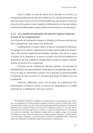 Óscar José Dueñas Ruiz
171
Como es sabido, la teoría del abuso de los derechos es un freno a la
concepción absolutista de los derechos subjetivos. Es, como decía Josserand, una
idea-fuerza que acude en socorro del más débil y que procura poner el derecho
al servicio de la justicia. Como se aprecia, la interpretación a la luz que irradian
los derechos fundamentales es algo central en la hermenéutica contemporánea.53
3.6.2. ¿La constitucionalización del derecho implica replantear
el tema de las competencias?
En el Proyecto de Constitución europea se hablaba con frecuencia del ejercicio
de las competencias. Esto merece una explicación.
La delimitación (concepto clásico) se rige por el principio de atribución.
Por ejemplo: se le atribuye competencia al Congreso para modiﬁcar la Constitu-
ción y debe hacerlo cumpliendo determinados requisitos. Pero ahí no se agota
el examen de la competencia, ni menos el estudio crítico del procedimiento en
la formación del Acto Legislativo correspondiente, porque se requiere, además,
respetar el ejercicio de la competencia.
El ejercicio de las competencias adscritas responde a los principios de
subsidiariedad y de proporcionalidad. El principio de subsidiariedad opera cuan-
do no se trata de competencia exclusiva. En el principio de proporcionalidad
el contenido no debe exceder de lo necesario para lograr los objetivos de una
Constitución.
Interpreta válidamente quien esté investido de competencia. Este
planteamiento se fortalece cuando el tema de las competencias ya no habla
solamente de su delimitación, sino de su ejercicio.
53
En Colombia la situación es compleja: por un lado existe hoy una Constitución, una concien-
cia y una jurisprudencia constitucional que consideran la teoría y la praxis constitucional como el
centro del espacio jurídico, por ello los derechos fundamentales deberían interpretarse dentro de los
parámetros que ya aparecen ﬁjados en el proyecto de Constitución europea. Por otro lado, hay en
nuestro país sectores reaccionarios que se resisten a reconocer la importancia de la Constitución
en el tema de los derechos. Esta diﬁcultad se explica pero no se justiﬁca, porque en la sociedad
colombiana las cosas no han sido fáciles para el constitucionalismo dogmático o antropocéntrico
y, por el contrario, el legalismo, el derecho privado, la idolatría a la seguridad jurídica, el abuso del
poder, han desdibujado la juridicidad propia del pensamiento contemporáneo.
 