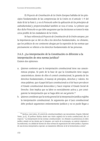 172
Lecciones de hermenéutica jurídica
El Proyecto de Constitución de la Unión Europea hablaba de los prin-
cipios fundamentales de las competencias de la Unión en el artículo 1-9 del
título III de la Parte I; y en el Protocolo sobre la aplicación de los principios de
subsidiariedad y proporcionalidad también se toca el tema. Lo primero que
dice dicho Protocolo es que debe asegurarse que las decisiones se tomen lo más
cerca posible de los ciudadanos de la Unión.
Se hace referencia al Proyecto de Constitución de la Unión europea, por
la importancia que se dió en ella a los derechos fundamentales, no obstante,
que los políticos de ese continente abogan por la supresión de las normas que
precisamente se reﬁeren a los derechos fundamentales de las personas.
3.6.3. ¿La interpretación de la Constitución es diferente a la
interpretación de otra norma jurídica?
Existen dos opiniones:
a. Quienes sostienen que la interpretación constitucional tiene sus caracte-
rísticas propias. Se parte de la base de que la Constitución tiene rasgos
característicos; dentro de ellos el control constitucional, la garantía de los
derechos fundamentales, el manejo de principios, derechos y valores. En
otras palabras, que el papel del juez constitucional es el de hacer prevalecer
el Estado constitucional democrático y hacer respetar el Estado Social de
Derecho. Esto implica que su labor es esencialmente activa y, por consi-
guiente la interpretación que se haga debe ser sui generis.54
b. Quienes consideran que la teoría general de la interpretación jurídica engloba
la interpretación constitucional. Se argumenta que el juez constitucional
debe producir argumentos eminentemente jurídicos y no se puede llegar a
54
Sáchica, Luis Carlos. El control de constitucionalidad y sus mecanismos, Bogotá, Editorial
Temis, [s.d.]. El profesor Sáchica desde una visión orgánica de la teoría constitucional, dice al
respecto: “La interpretación de las normas constitucionales –no obstante su pertenencia al orden
jurídico estatal con las demás que lo integran– por razón de su jerarquía, su carácter originario e
incondicional y su calidad de fuentes de otras normas de organización del orden jurídico, requieren
de una técnica interpretativa especial, un tratamiento diferente al de la hermenéutica común”.
 