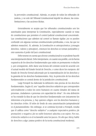 Óscar José Dueñas Ruiz
173
la perversión constitucional. Además, es propio de todos los tribunales de
justicia, y no solo del Tribunal Constitucional impedir los abusos, las extra-
limitaciones y las acciones ilícitas.
Generalmente se acepta que los tribunales constitucionales son los
autorizados para interpretar la Constitución, especialmente cuando se trata
de constituciones que permiten el control judicial constitucional concentrado.
Las constituciones que admiten tal control se llaman rígidas (no se pueden
confundir con algunas normas constitucionales petriﬁcadas, o sea, las que no
admiten mutación). Si, además, la Constitución es antropocéntrica (consagra
derechos, valores y principios), entonces los derechos se tornan justiciables y
esto aumenta el poder del juez constitucional.
Debe tenerse en cuenta que al texto constitucional no es prudente hacerle
una interpretación literal. Debe interpretarse, en cuanto sea posible, con la fuerza
expansiva de los derechos fundamentales que están en permanente evolución
y, por consiguiente, debe darse una lectura del contrato social de acuerdo con
el actual modelo del Estado Social de Derecho, o como dicen los europeos: del
Estado de Derecho formal adicionado por la materialización de los derechos y
la garantía de los derechos fundamentales. Hoy, la protección de los derechos
fundamentales es central dentro de la jurisdicción constitucional.
Luigi Ferrajoli ha elaborado la deﬁnición más precisa de los derechos
fundamentales. Según él, son “aquellos derechos subjetivos que corresponden
universalmente a todos los seres humanos en cuanto dotados del status de
personas, ciudadanos o personas con capacidad de obrar”. De esta deﬁnición
se ha extraído la idea de que los derechos fundamentales son únicamente los
inherentes a la persona, y, hay quienes coligen: son los derechos humanos y
los derechos civiles. El telón de fondo de esta caracterización jurisprudencial
es el jusnaturalismo. Sin embargo, si se continúa leyendo a Ferrajoli, resulta
que él caliﬁca como “derecho subjetivo” a cualquier expectativa positiva (de
prestación) o negativa (de no sufrir lesiones) adscrita a un sujeto. Por eso,
el derecho subjetivo es el reclamable ante los jueces. De ahí que Alexy hable
de derechos a algo (status positivo de la teoría constitucional moderna).
 