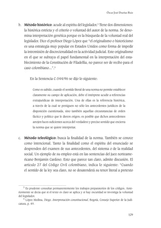Óscar José Dueñas Ruiz
129
b. Método histórico: acude al espíritu del legislador.3
Tiene dos dimensiones:
la histórica estricta y el criterio o voluntad del autor de la norma. Se deno-
mina interpretación genética porque es la búsqueda de la voluntad real del
legislador. Dice el profesor Diego López que “el originalismo o historicismo
es una estrategia muy popular en Estados Unidos como forma de impedir
la intromisión de discrecionalidad en la actividad judicial. Este originalismo
en el que se subraya el papel fundamental en la interpretación del esta-
blecimiento de la Constitución de Filadelﬁa, no parece ser de recibo para el
caso colombiano...”.4
En la Sentencia C-544/96 se dijo lo siguiente:
Como es sabido, cuando el sentido literal de una norma no permite establecer
claramente su campo de aplicación, debe el intérprete acudir a referencias
extrajurídicas de interpretación. Una de ellas es la referencia histórica,
a través de la cual se persiguen no sólo los antecedentes jurídicos de la
disposición cuestionada, sino también aquellas circunstancias de orden
fáctico y político que le dieron origen; es posible que dichos antecedentes
arrojen luces suﬁcientes acerca del verdadero y preciso sentido que encierra
la norma que se quiere interpretar.
c. Método teleológico: busca la ﬁnalidad de la norma. También se conoce
como intencional. Tanto la ﬁnalidad como el espíritu del enunciado se
desprenden del examen de sus antecedentes, del sistema o de la realidad
social. Un ejemplo de su empleo está en las sentencias del juez norteame-
ricano Benjamín Cardoso. Esto que parece tan claro, admite discusión. El
artículo 27 del Código Civil colombiano, indica lo siguiente: “Cuando
el sentido de la ley sea claro, no se desatenderá su tenor literal a pretexto
3
Es prudente consultar permanentemente los trabajos preparatorios de los códigos. Ante-
riormente se decía que si el texto es claro se aplica y si hay oscuridad se investiga la voluntad
del legislador.
4
López Medina, Diego. Interpretación constitucional, Bogotá, Consejo Superior de la Judi-
catura, p. 49.
 